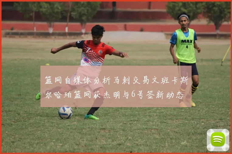 篮网自媒体分析马刺交易文班卡斯尔哈珀篮网获杰明与6号签新动态