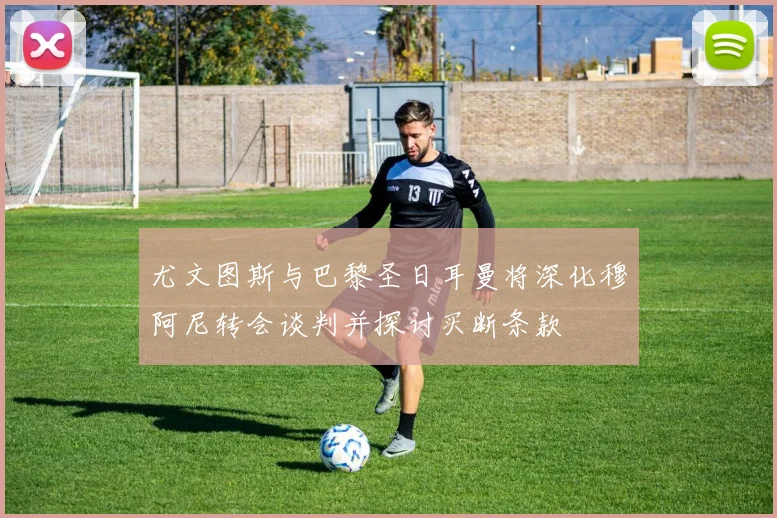 尤文图斯与巴黎圣日耳曼将深化穆阿尼转会谈判并探讨买断条款