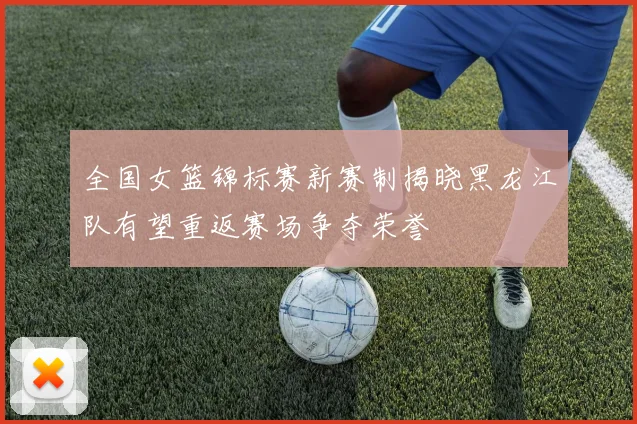 全国女篮锦标赛新赛制揭晓黑龙江队有望重返赛场争夺荣誉