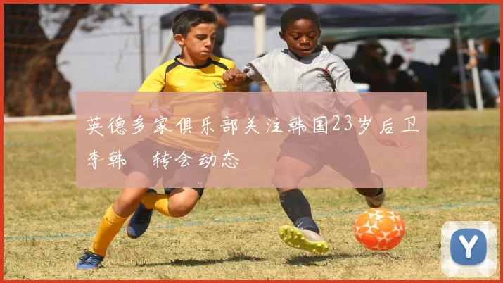 英德多家俱乐部关注韩国23岁后卫李韩汎转会动态