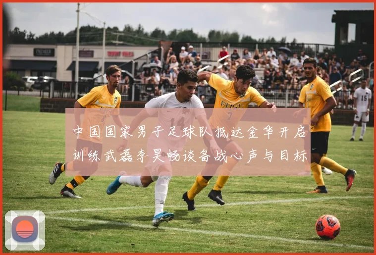 中国国家男子足球队抵达金华开启训练武磊李昊畅谈备战心声与目标