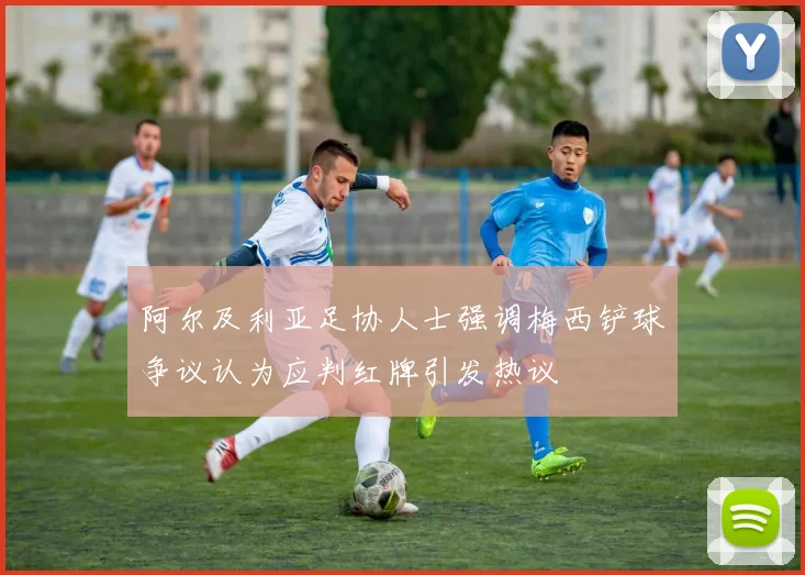 阿尔及利亚足协人士强调梅西铲球争议认为应判红牌引发热议