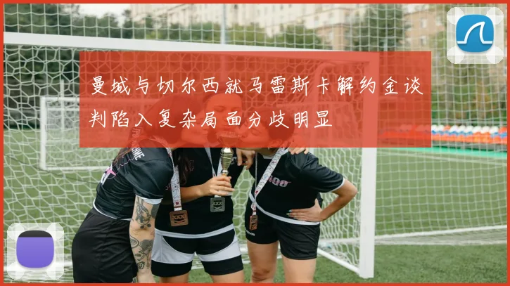 曼城与切尔西就马雷斯卡解约金谈判陷入复杂局面分歧明显