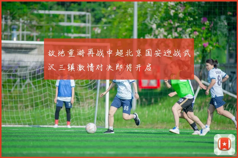 故地重游再战中超北京国安迎战武汉三镇激情对决即将开启
