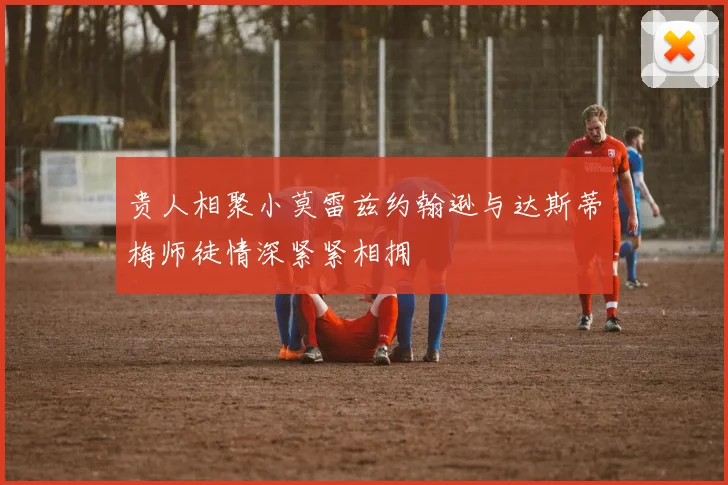 贵人相聚小莫雷兹约翰逊与达斯蒂梅师徒情深紧紧相拥