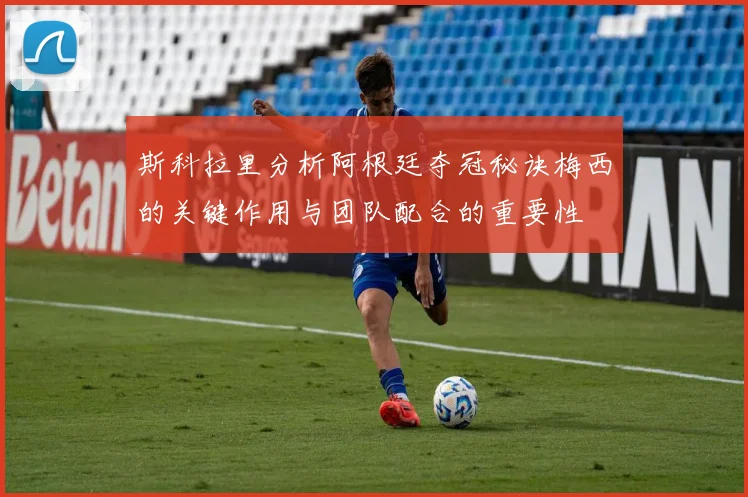 斯科拉里分析阿根廷夺冠秘诀梅西的关键作用与团队配合的重要性