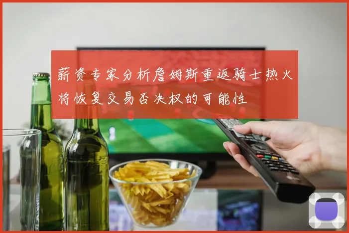 薪资专家分析詹姆斯重返骑士热火将恢复交易否决权的可能性