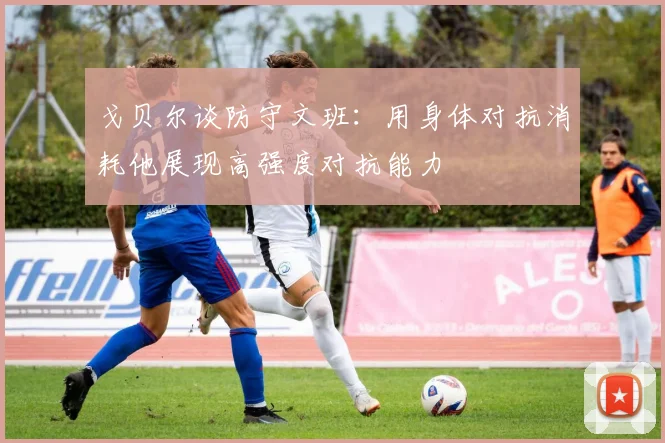 戈贝尔谈防守文班：用身体对抗消耗他展现高强度对抗能力