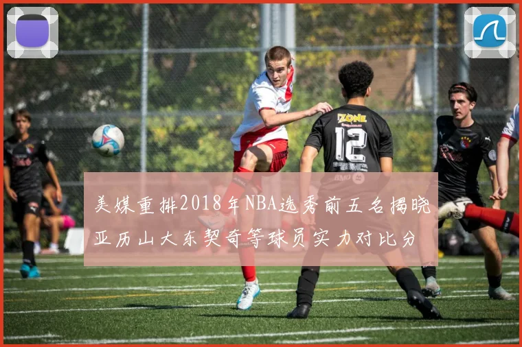 美媒重排2018年NBA选秀前五名揭晓亚历山大东契奇等球员实力对比分析