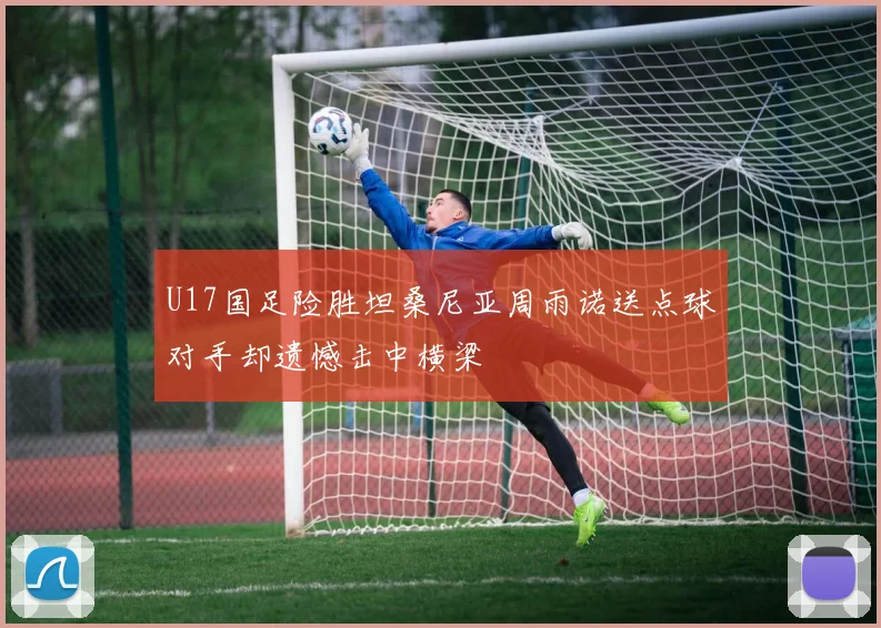 U17国足险胜坦桑尼亚周雨诺送点球对手却遗憾击中横梁