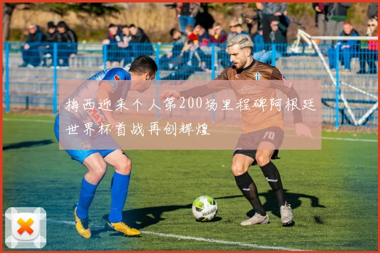 梅西迎来个人第200场里程碑阿根廷世界杯首战再创辉煌