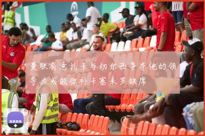 曼联有意扎卡与切尔西争夺他的领导力或能弥补卡塞米罗缺席