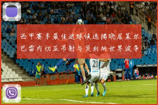 西甲赛季最佳进球候选揭晓居莱尔巴雷内切亚吊射与莫利纳世界波争辉