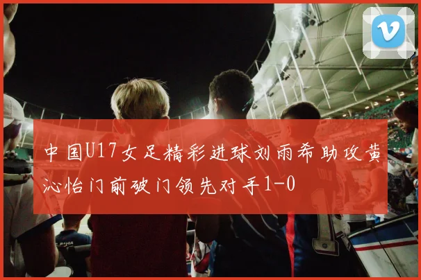 中国U17女足精彩进球刘雨希助攻黄沁怡门前破门领先对手1-0
