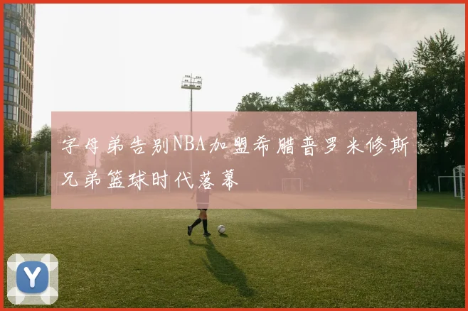 字母弟告别NBA加盟希腊普罗米修斯兄弟篮球时代落幕