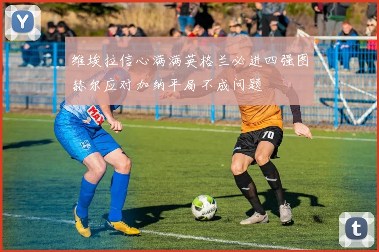 维埃拉信心满满英格兰必进四强图赫尔应对加纳平局不成问题